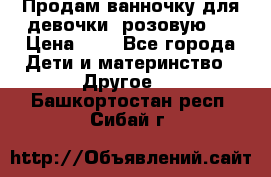 Продам ванночку для девочки (розовую). › Цена ­ 1 - Все города Дети и материнство » Другое   . Башкортостан респ.,Сибай г.